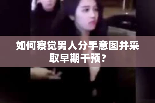 如何察觉男人分手意图并采取早期干预？