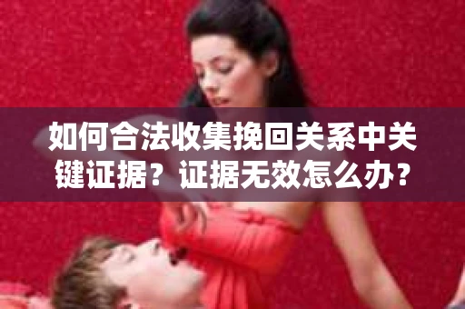 如何合法收集挽回关系中关键证据？证据无效怎么办？