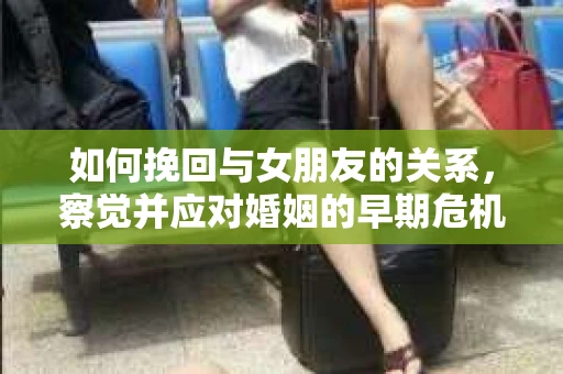如何挽回与女朋友的关系,察觉并应对婚姻的早期危机信号 如何挽回与女朋友的关系,察觉并应对婚姻的早期危机信号