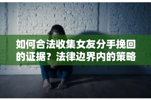 如何合法收集女友分手挽回的证据？法律边界内的策略与技巧