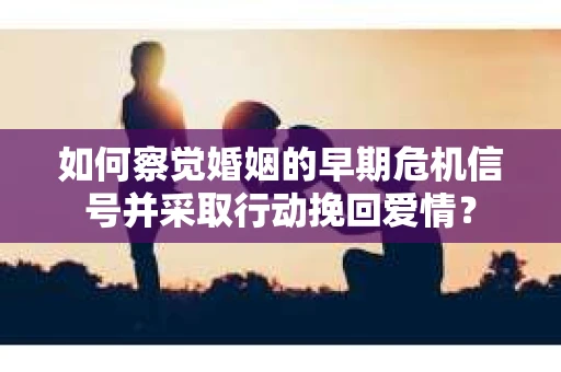 如何察觉婚姻的早期危机信号并采取行动挽回爱情？