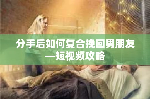 分手后如何复合挽回男朋友—短视频攻略