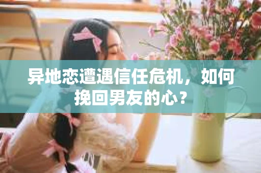 异地恋遭遇信任危机，如何挽回男友的心？