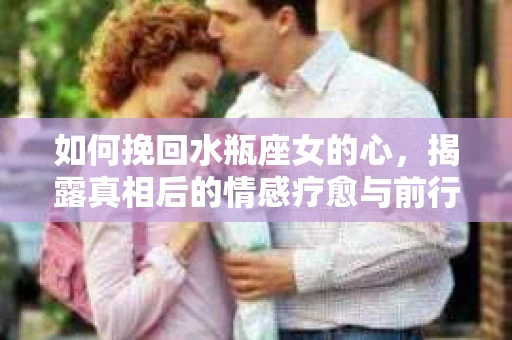 如何挽回水瓶座女的心，揭露真相后的情感疗愈与前行计划
