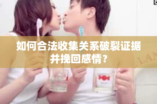 如何合法收集关系破裂证据并挽回感情？