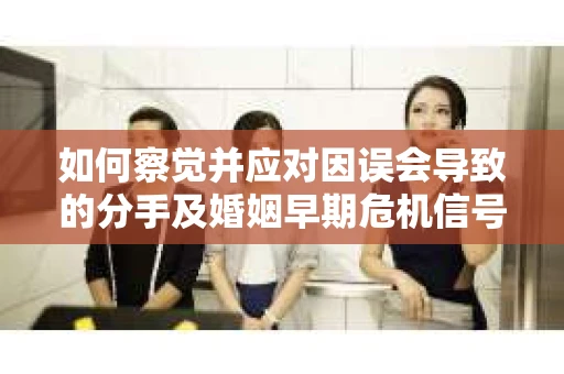 如何察觉并应对因误会导致的分手及婚姻早期危机信号？