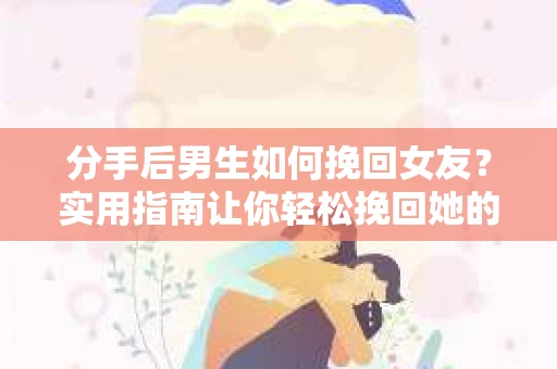 分手后男生如何挽回女友？实用指南让你轻松挽回她的心