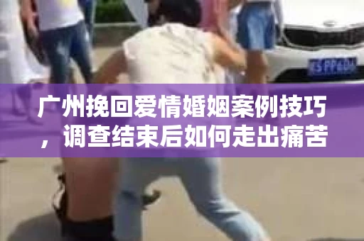 广州挽回爱情婚姻案例技巧，调查结束后如何走出痛苦并做出明智决策？