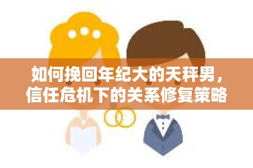 如何挽回年纪大的天秤男，信任危机下的关系修复策略