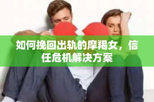如何挽回出轨的摩羯女，信任危机解决方案