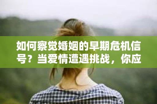 如何察觉婚姻的早期危机信号？当爱情遭遇挑战，你应该怎么办？