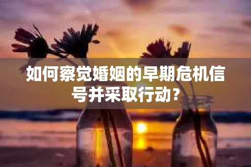 如何察觉婚姻的早期危机信号并采取行动？