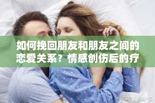 如何挽回朋友和朋友之间的恋爱关系？情感创伤后的疗愈与决策之路