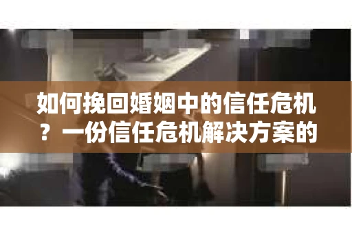 如何挽回婚姻中的信任危机？一份信任危机解决方案的干货指南