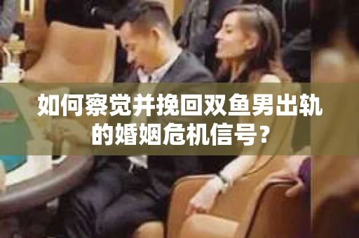 如何察觉并挽回双鱼男出轨的婚姻危机信号？