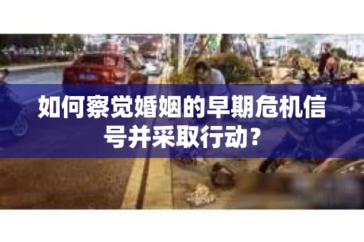 如何察觉婚姻的早期危机信号并采取行动？