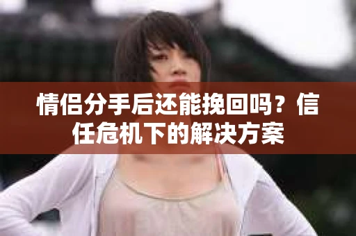 情侣分手后还能挽回吗？信任危机下的解决方案