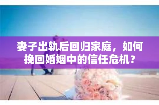 妻子出轨后回归家庭，如何挽回婚姻中的信任危机？