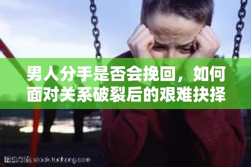 男人分手是否会挽回，如何面对关系破裂后的艰难抉择？