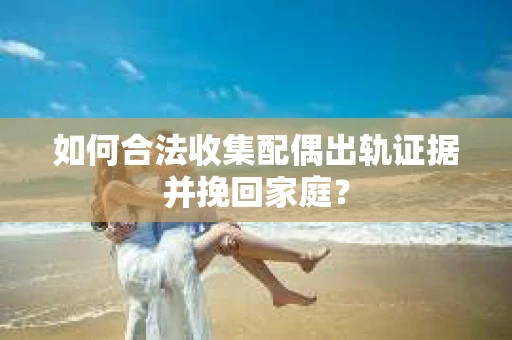 如何合法收集配偶出轨证据并挽回家庭？