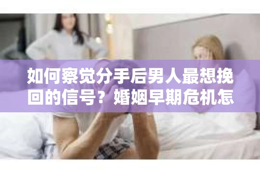 如何察觉分手后男人最想挽回的信号？婚姻早期危机怎么办？