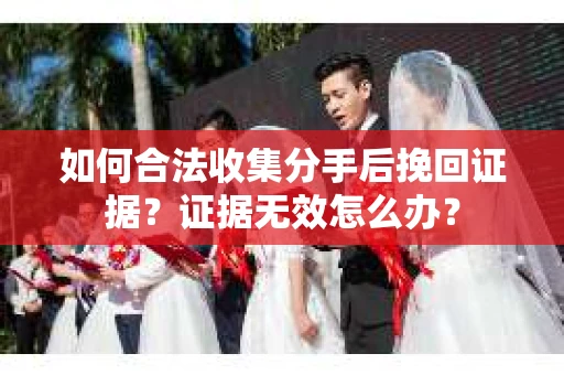 如何合法收集分手后挽回证据？证据无效怎么办？
