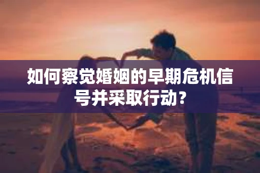 如何察觉婚姻的早期危机信号并采取行动？