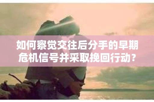 如何察觉交往后分手的早期危机信号并采取挽回行动？