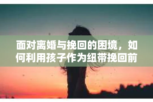 面对离婚与挽回的困境，如何利用孩子作为纽带挽回前夫的技巧？