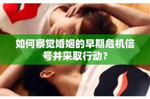 如何察觉婚姻的早期危机信号并采取行动？