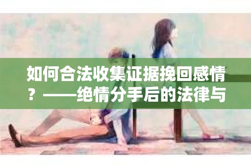如何合法收集证据挽回感情？——绝情分手后的法律与取证策略