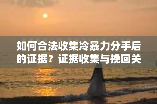 如何合法收集冷暴力分手后的证据？证据收集与挽回关系怎么办？