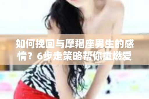 如何挽回与摩羯座男生的感情？6步走策略帮你重燃爱情之火