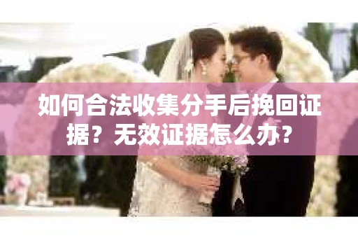 如何合法收集分手后挽回证据？无效证据怎么办？