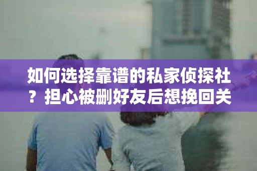 如何选择靠谱的私家侦探社？担心被删好友后想挽回关系怎么办？
