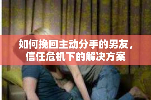 如何挽回主动分手的男友，信任危机下的解决方案