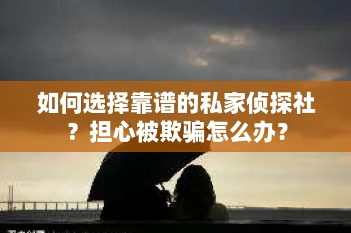 如何选择靠谱的私家侦探社？担心被欺骗怎么办？