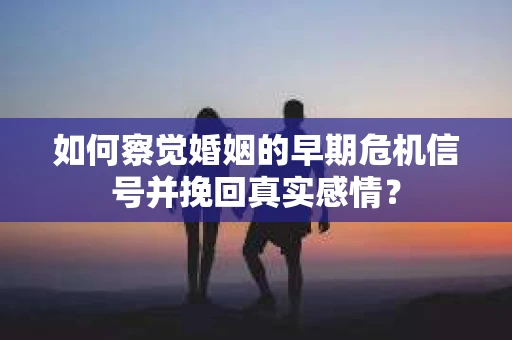 如何察觉婚姻的早期危机信号并挽回真实感情？