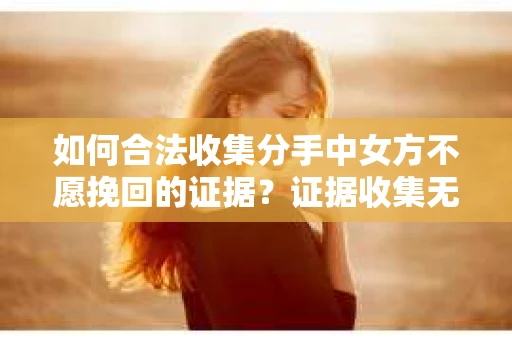 如何合法收集分手中女方不愿挽回的证据？证据收集无效怎么办？