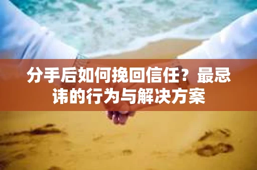 分手后如何挽回信任？最忌讳的行为与解决方案
