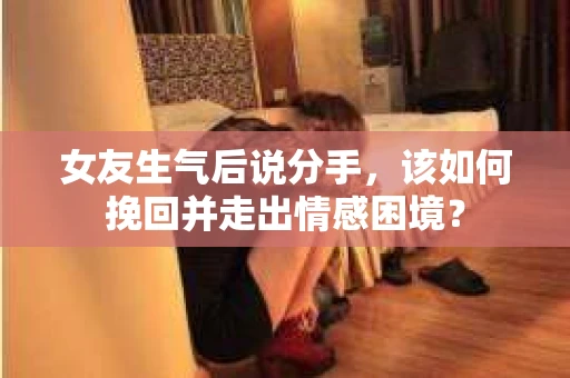 女友生气后说分手，该如何挽回并走出情感困境？