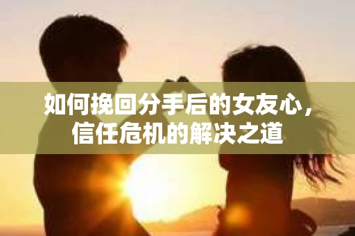 如何挽回分手后的女友心，信任危机的解决之道