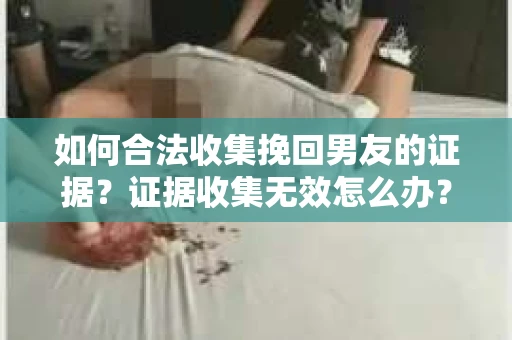 如何合法收集挽回男友的证据？证据收集无效怎么办？