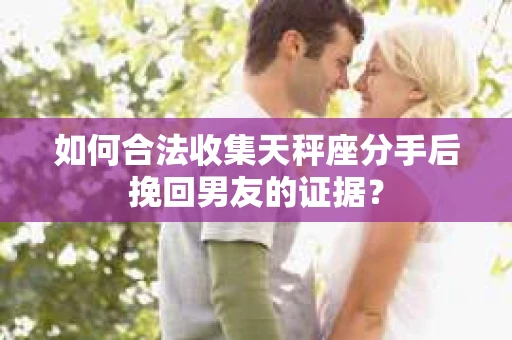 如何合法收集天秤座分手后挽回男友的证据？