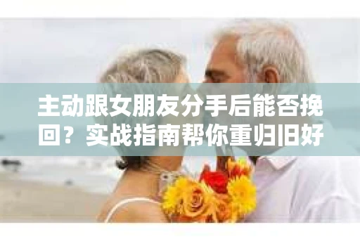 主动跟女朋友分手后能否挽回？实战指南帮你重归旧好