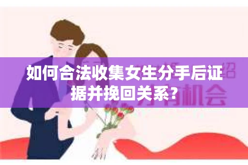 如何合法收集女生分手后证据并挽回关系？