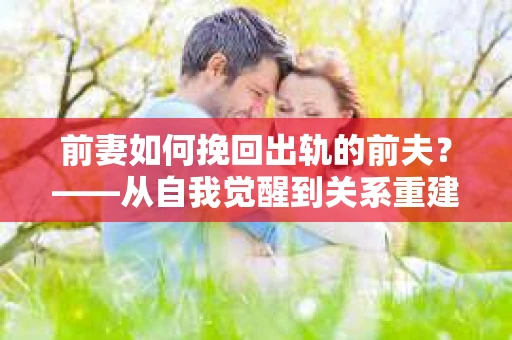 前妻如何挽回出轨的前夫？——从自我觉醒到关系重建的全面指南