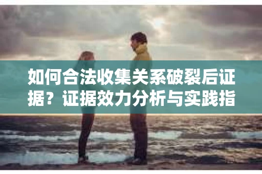 如何合法收集关系破裂后证据？证据效力分析与实践指南
