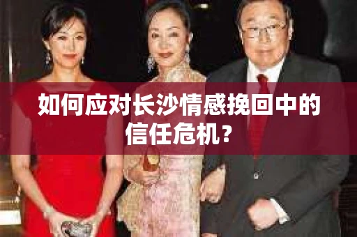 如何应对长沙情感挽回中的信任危机？
