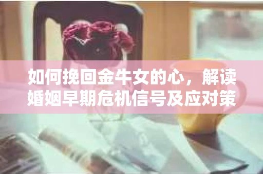 如何挽回金牛女的心，解读婚姻早期危机信号及应对策略